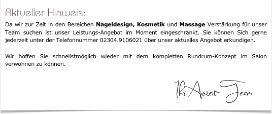 Aktueller Hinweis: 
Da wir zur Zeit in den Bereichen Nageldesign, Kosmetik und Massage Verstärkung für unser Team suchen ist unser Leistungs-Angebot im Moment eingeschränkt. Sie können Sich gerne jederzeit unter der Telefonnummer 02304.9106021 über unser aktuelles Angebot erkundigen. 

Wir hoffen Sie schnellstmöglich wieder mit dem kompletten Rundrum-Konzept im Salon verwöhnen zu können.

                              Ihr Auszeit-Team    